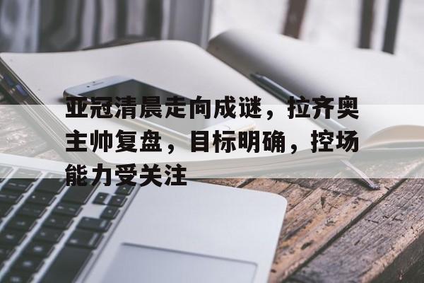 开元体育-亚冠清晨走向成谜，拉齐奥主帅复盘，目标明确，控场能力受关注的简单介绍